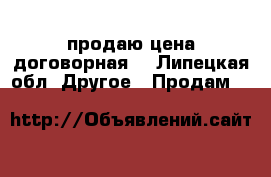 продаю цена договорная  - Липецкая обл. Другое » Продам   